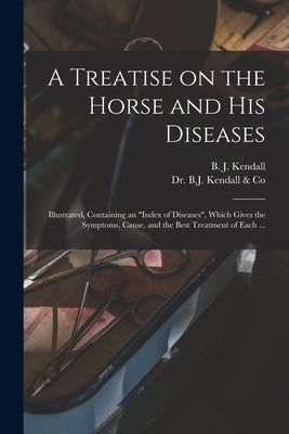 A Treatise on the Horse and His Diseases: Illustrated, Containing an "index of Diseases", Which Gives the Symptoms, Cause, and the Best Treatment of E by Kendall, B. J. (Burney James) B. 1845