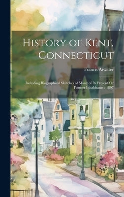 History of Kent, Connecticut: Including Biographical Sketches of Many of Its Present Or Former Inhabitants: 1897 by Atwater, Francis