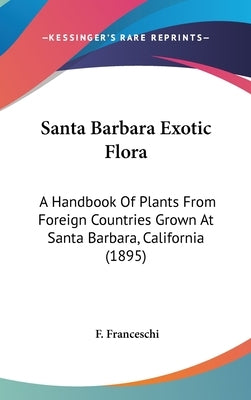 Santa Barbara Exotic Flora: A Handbook Of Plants From Foreign Countries Grown At Santa Barbara, California (1895) by Franceschi, F.