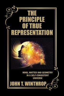 The Principle of True Representation: Mind, Matter and Geometry in a Self-Consistent Universe by Winthrop, John T.