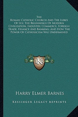 The Roman Catholic Church and the Lures of Sex; The Beginnings of Modern Civilization, Industry, Commerce, Foreign Trade, Finance and Banking; And How by Barnes, Harry Elmer