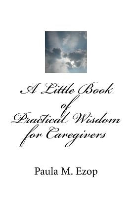A Little Book of Practical Wisdom for Caregivers: Ways to Make it Through a Difficult Time by Ezop, Paula M.