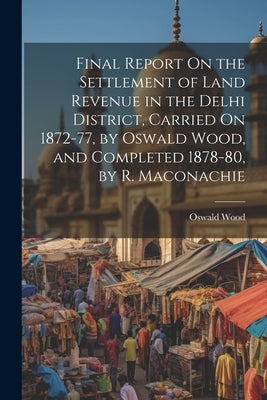 Final Report On the Settlement of Land Revenue in the Delhi District, Carried On 1872-77, by Oswald Wood, and Completed 1878-80, by R. Maconachie by Wood, Oswald