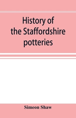 History of the Staffordshire potteries; and the rise and progress of the manufacture of pottery and porcelain; with references to genuine specimens, a by Shaw, Simeon