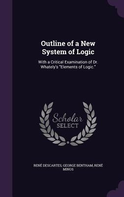 Outline of a New System of Logic: With a Critical Examination of Dr. Whately's "Elements of Logic." by Descartes, René