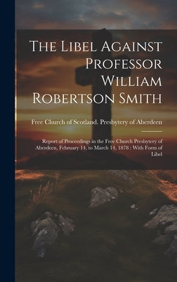 The Libel Against Professor William Robertson Smith: Report of Proceedings in the Free Church Presbytery of Aberdeen, February 14, to March 14, 1878: by Free Church of Scotland Presbytery O