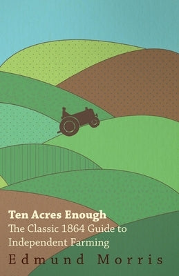 Ten Acres Enough - The Classic 1864 Guide to Independent Farming by Morris, William
