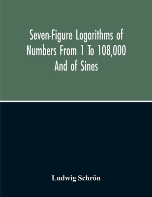 Seven-Figure Logarithms Of Numbers From 1 To 108,000 And Of Sines, Cosines, Tangents, Cotangents To Every 10 Seconds Of The Quadrant; With A Table Of by Schrön, Ludwig