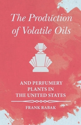 The Production of Volatile Oils and Perfumery Plants in the United States by Rabak, Frank
