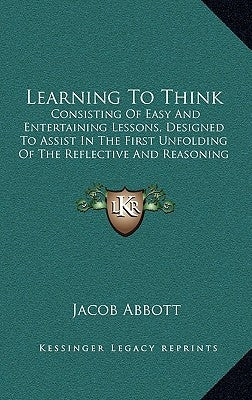 Learning To Think: Consisting Of Easy And Entertaining Lessons, Designed To Assist In The First Unfolding Of The Reflective And Reasoning by Abbott, Jacob