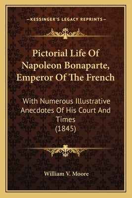 Pictorial Life Of Napoleon Bonaparte, Emperor Of The French: With Numerous Illustrative Anecdotes Of His Court And Times (1845) by Moore, William V.