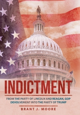 Indictment: From the Party of Lincoln and Reagan, Gop Devolvement into the Party of Trump by Moore, Brant J.