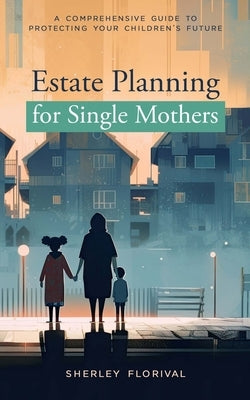 Estate Planning for Single Mothers: A comprehensive guide to protecting your children's future by Florival, Sherley