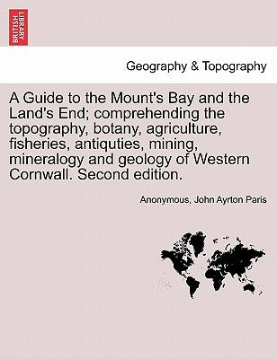 A Guide to the Mount's Bay and the Land's End; Comprehending the Topography, Botany, Agriculture, Fisheries, Antiquties, Mining, Mineralogy and Geolog by Anonymous