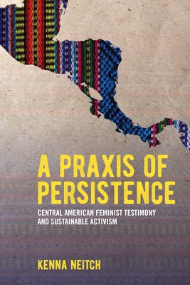 A Praxis of Persistence: Central American Feminist Testimony and Sustainable Activism by Neitch, Kenna
