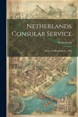 Netherlands Consular Service: Rules and Regulations, 1908 by Netherlands