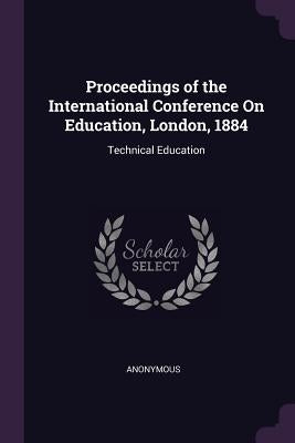 Proceedings of the International Conference On Education, London, 1884: Technical Education by Anonymous