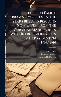 Letters to Fanny Brawne. Written in the Years 1819 and 1820 and Now Given From the Original Manuscripts With Introd. and Notes by Harry Buxton Forman by Keats, John 1795-1821
