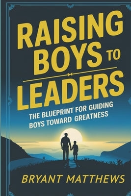 Raising Boys to Leaders: The Blueprint For Guiding Boys Toward Greatness by Matthews, Bryant