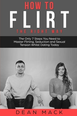 How to Flirt: The Right Way - The Only 7 Steps You Need to Master Flirting, Seduction and Sexual Tension Whilst Dating Today by Mack, Dean