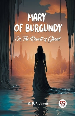 Mary of Burgundy Or, The Revolt of Ghent by James, George Payne Rainsford