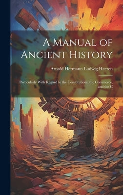 A Manual of Ancient History: Particularly With Regard to the Constitutions, the Commerce, and the C by Heeren, Arnold Hermann Ludwig