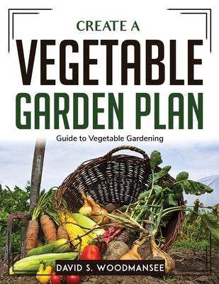 Create a Vegetable Garden Plan: Guide to Vegetable Gardening by David S Woodmansee