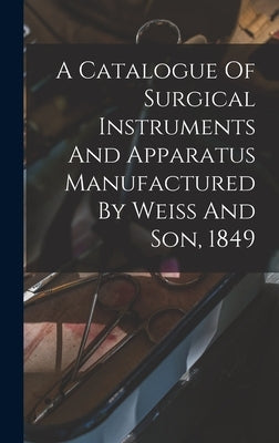 A Catalogue Of Surgical Instruments And Apparatus Manufactured By Weiss And Son, 1849 by Anonymous
