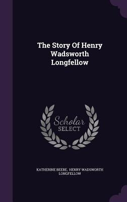 The Story Of Henry Wadsworth Longfellow by Beebe, Katherine