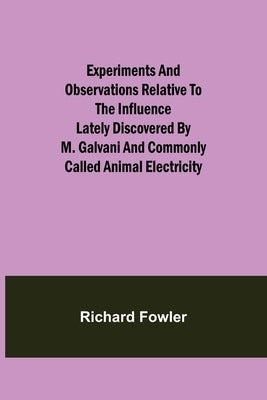 Experiments and Observations Relative to the Influence Lately Discovered by M. Galvani and Commonly Called Animal Electricity by Fowler, Richard