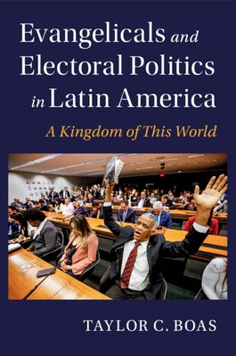 Evangelicals and Electoral Politics in Latin America: A Kingdom of This World by Boas, Taylor C.