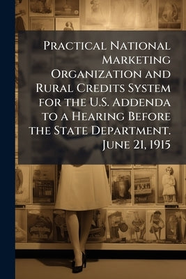 Practical National Marketing Organization and Rural Credits System for the U.S. Addenda to a Hearing Before the State Department. June 21, 1915 by Anonymous