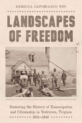 Landscapes of Freedom: Restoring the History of Emancipation and Citizenship in Yorktown, Virginia, 1861-1940 by Toy, Rebecca Capobianco