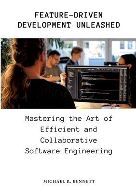 Feature-Driven Development Unleashed: Mastering the Art of Efficient and Collaborative Software Engineering by Bennett, Michael R.