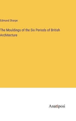 The Mouldings of the Six Periods of British Architecture by Sharpe, Edmund