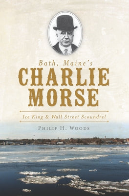 Bath, Maine's Charlie Morse:: Ice King and Wall Street Scoundrel by Woods, Philip H.