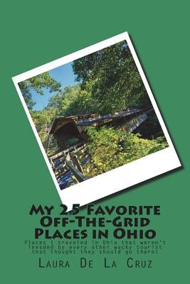 My 25 Favorite Off-The-Grid Places in Ohio: Places I traveled in Ohio that weren't invaded by every other wacky tourist that thought they should go th by De La Cruz, Laura