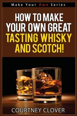 How To Make Your Own Great Tasting Whisky And Scotch by Clover, Courtney