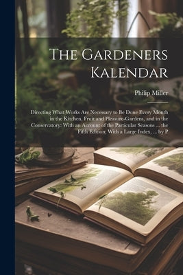 The Gardeners Kalendar: Directing What Works Are Necessary to Be Done Every Month in the Kitchen, Fruit and Pleasure-Gardens, and in the Conse by Miller, Philip