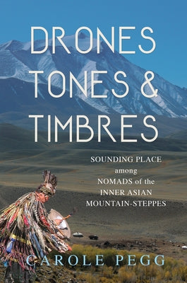 Drones, Tones, and Timbres: Sounding Place Among Nomads of the Inner Asian Mountain-Steppes by Pegg, Carole