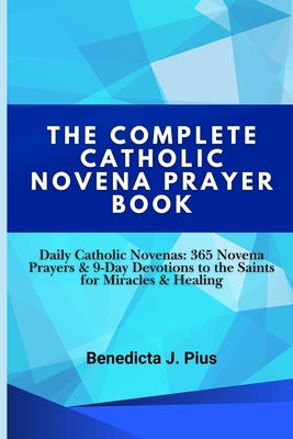 The Complete Catholic Novena Prayer Book: Daily Catholic Novenas: 365 Novena Prayers & 9-Day Devotions to the Saints for Miracles & Healing by J. Pius, Benedicta