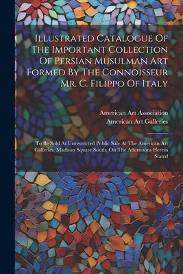 Illustrated Catalogue Of The Important Collection Of Persian Musulman Art Formed By The Connoisseur Mr. C. Filippo Of Italy: To Be Sold At Unrestricte by Galleries, American Art