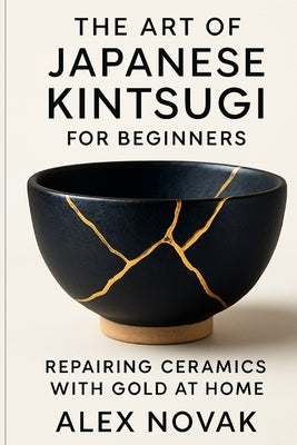 The Art of Japanese Kintsugi for Beginners: Repairing Ceramics with Gold at Home: From Broken to Beautiful: Learn Kintsugi with Simple Tools and Techn by Novak, Alex