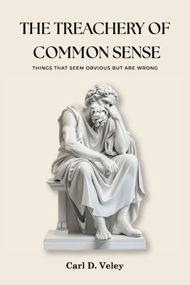 The Treachery of Common Sense: Things That Seem Obvious But Are Wrong by D. Veley, Carl