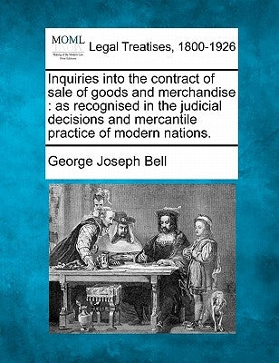 Inquiries Into the Contract of Sale of Goods and Merchandise: As Recognised in the Judicial Decisions and Mercantile Practice of Modern Nations. by Bell, George Joseph