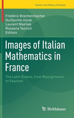 Images of Italian Mathematics in France: The Latin Sisters, from Risorgimento to Fascism by Brechenmacher, Frédéric