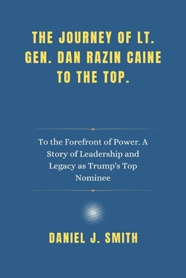 The Journey of Lt. Gen. Dan Razin Caine to the Top.: To the Forefront of Power. A Story of Leadership and Legacy as Trump's Top Nominee by Smith, Daniel J.