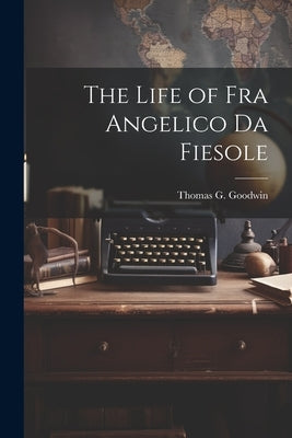 The Life of Fra Angelico Da Fiesole by Goodwin, Thomas G.