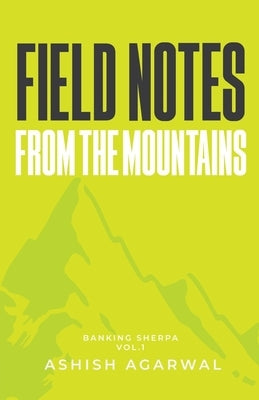 Field Notes From The Mountains: Banking Sherpa Vol. 1 A Practical Guide to Corporate Banking in India Credit Appraisal, Risk Analysis, SME Lending & C by Agarwal, Ashish
