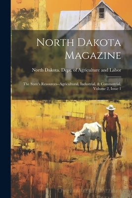 North Dakota Magazine: The State's Resources--agricultural, Industrial, & Commercial, Volume 2, Issue 1 by North Dakota Dept of Agriculture an
